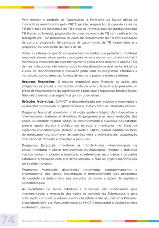74 Municípios fortes, Brasil Sustentável
Para manter o controle da Tuberculose, o Ministério da Saúde utiliza os
indicadores monitorados pelo PNCT,que são: proporção de cura de casos de
TB BK+; taxa de incidência de TB (todas as formas); taxa de mortalidade por
TB (todas as formas); proporção de casos de novos de TB com realização de
testagem anti-HIV, proporção de casos de retratamento de TB com realização
de cultura; proporção de contatos de casos novos de TB examinados e a
proporção de abandono de casos de TB.
Todas as esferas de gestão possuem base de dados que permitem monitorar
seus indicadores, observando a execução de seus planos de trabalho. O PNCT
monitora a proporção de cura mensalmente (para o ano anterior à análise). Os
demais indicadores são monitorados bimensal/quadrimestralmente. Há ainda
visitas de monitoramento e avaliação junto com os programas estaduais e
municipais, sendo uma das formas de manter a parceria entre as esferas.
Recursos financeiros: O recurso disponível para financiar as ações dos
programas estaduais e municipais vindo da esfera federal está presente no
bloco de financiamento da vigilância em saúde, que é repassado fundo a fundo.
Não existe um recurso específico para a tuberculose.
Relações federativas: O PNCT é descentralizado nos estados e municípios e
as relações se baseiam no apoio técnico e político entre as diferentes esferas.
Programa Nacional: monitorar a situação epidemiológica da tuberculose a
nível nacional; elaborar as diretrizes do programa e as recomendações das
ações de controle; realizar visitas de monitoramento e avaliação aos estados;
prestar apoio técnico e político aos estados e municípios nas áreas de
vigilância epidemiológica, atenção a saúde e CAMS; realizar compra nacional
de medicamentos; promover articulações intra e intersetoriais; cooperação
internacional; fomento e incentivo a pesquisas.
Programas Estaduais: monitorar as transferências intermunicipais de
casos; monitorar e apoiar tecnicamente os municípios; receber e distribuir
medicamentos; implantar e monitorar as referências secundárias e terciárias
estaduais; articulação com o sistema prisional e com os órgãos responsáveis
pela saúde indígena.
Programas Municipais: diagnóstico, tratamento, acompanhamento e
encerramento dos casos; implantação e monitoramento dos programas
de controle da tuberculose nas unidades de saúde e ações de vigilância
epidemiológica.
As secretarias de saúde estaduais e municipais são responsáveis pela
implementação e execução das ações de controle da Tuberculose e pela
articulação com outros setores, como a Assistência Social, o Sistema Prisional,
a sociedade civil, etc. Para efetividade do PNCT é necessário articulações intra
e interinstitucionais.
 