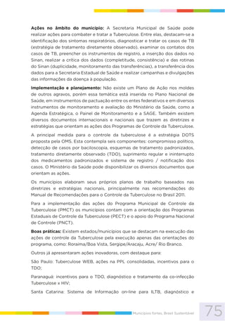 75Municípios fortes, Brasil Sustentável
Ações no âmbito do município: A Secretaria Municipal de Saúde pode
realizar ações para combater e tratar a Tuberculose. Entre elas, destacam-se a
identificação dos sintomas respiratórios, diagnosticar e tratar os casos de TB
(estratégia de tratamento diretamente observado), examinar os contatos dos
casos de TB, preencher os instrumentos de registro, a inserção dos dados no
Sinan, realizar a crítica dos dados (completitude, consistência) e das rotinas
do Sinan (duplicidade, monitoramento das transferências), a transferência dos
dados para a Secretaria Estadual de Saúde e realizar campanhas e divulgações
das informações da doença à população.
Implementação e planejamento: Não existe um Plano de Ação nos moldes
de outros agravos, porém essa temática está inserida no Plano Nacional de
Saúde, em instrumentos de pactuação entre os entes federativos e em diversos
instrumentos de monitoramento e avaliação do Ministério da Saúde, como a
Agenda Estratégica, o Painel de Monitoramento e a SAGE. Também existem
diversos documentos internacionais e nacionais que trazem as diretrizes e
estratégias que orientam as ações dos Programas de Controle da Tuberculose.
A principal medida para o controle da tuberculose é a estratégia DOTS
proposta pela OMS. Esta contempla seis componentes: compromisso político,
detecção de casos por baciloscopia, esquemas de tratamento padronizados,
tratamento diretamente observado (TDO), suprimento regular e ininterrupto
dos medicamentos padronizados e sistema de registro / notificação dos
casos. O Ministério da Saúde pode disponibilizar os diversos documentos que
orientam as ações.
Os municípios elaboram seus próprios planos de trabalho baseados nas
diretrizes e estratégias nacionais, principalmente nas recomendações do
Manual de Recomendações para o Controle da Tuberculose no Brasil 2011.
Para a implementação das ações do Programa Municipal de Controle da
Tuberculose (PMCT) os municípios contam com a orientação dos Programas
Estaduais de Controle da Tuberculose (PECT) e o apoio do Programa Nacional
de Controle (PNCT).
Boas práticas: Existem estados/municípios que se destacam na execução das
ações de controle da Tuberculose pela execução apenas das orientações do
programa, como: Roraima/Boa Vista, Sergipe/Aracaju, Acre/ Rio Branco.
Outros já apresentaram ações inovadoras, com destaque para:
São Paulo: Tuberculose WEB, ações na PPL consolidadas, incentivos para o
TDO;
Paranaguá: incentivos para o TDO, diagnóstico e tratamento da co-infecção
Tuberculose x HIV;
Santa Catarina: Sistema de Informação on-line para ILTB, diagnóstico e
 