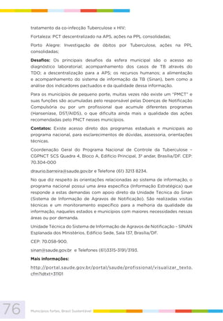 76 Municípios fortes, Brasil Sustentável
tratamento da co-infecção Tuberculose x HIV;
Fortaleza: PCT descentralizado na APS, ações na PPL consolidadas;
Porto Alegre: Investigação de óbitos por Tuberculose, ações na PPL
consolidadas;
Desafios: Os principais desafios da esfera municipal são o acesso ao
diagnóstico laboratorial; acompanhamento dos casos de TB através do
TDO; a descentralização para a APS; os recursos humanos; a alimentação
e acompanhamento do sistema de informação da TB (Sinan), bem como a
análise dos indicadores pactuados e da qualidade dessa informação.
Para os municípios de pequeno porte, muitas vezes não existe um “PMCT” e
suas funções são acumuladas pelo responsável pelas Doenças de Notificação
Compulsória ou por um profissional que acumule diferentes programas
(Hanseníase, DST/AIDS), o que dificulta ainda mais a qualidade das ações
recomendadas pelo PNCT nesses municípios.
Contatos: Existe acesso direto dos programas estaduais e municipais ao
programa nacional, para esclarecimentos de dúvidas, assessoria, orientações
técnicas.
Coordenação Geral do Programa Nacional de Controle da Tuberculose –
CGPNCT SCS Quadra 4, Bloco A, Edifício Principal, 3º andar, Brasília/DF. CEP:
70.304-000
draurio.barreira@saude.gov.br e Telefone (61) 3213 8234.
No que diz respeito às orientações relacionadas ao sistema de informação, o
programa nacional possui uma área específica (Informação Estratégica) que
responde a estas demandas com apoio direto da Unidade Técnica do Sinan
(Sistema de Informação de Agravos de Notificação). São realizadas visitas
técnicas e um monitoramento específico para a melhoria da qualidade da
informação, naqueles estados e municípios com maiores necessidades nessas
áreas ou por demanda.
Unidade Técnica do Sistema de Informação de Agravos de Notificação – SINAN
Esplanada dos Ministérios, Edifício Sede, Sala 137, Brasília/DF.
CEP: 70.058-900.
sinan@saude.gov.br e Telefones (61)3315-3191/3193.
Mais informações:
http://portal.saude.gov.br/portal/saude/profissional/visualizar_texto.
cfm?idtxt=31101
 