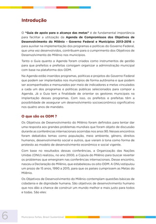 6 Municípios fortes, Brasil Sustentável
Introdução
O “Guia de apoio para o alcançe das metas” é de fundamental importância
para facilitar a utilização da Agenda de Compromissos dos Objetivos de
Desenvolvimento do Milênio - Governo Federal e Municípios 2013-2016 e
para auxiliar na implementação dos programas e políticas do Governo Federal,
que uma vez desenvolvidos, contribuem para o cumprimento dos Objetivos de
Desenvolvimento do Milênio nos municípios.
Tanto o Guia quanto a Agenda foram criados como instrumentos de gestão
para que prefeitos e prefeitas consigam organizar a administração municipal
com base na plataforma dos ODM.
Na Agenda estão inseridos programas, políticas e projetos do Governo Federal
que podem ser implantados nos municípios de forma autônoma e que podem
ser acompanhados e mensurados por meio de indicadores e metas vinculados
a cada um dos programas e políticas públicas selecionados para compor a
Agenda. Já o Guia tem a finalidade de orientar os gestores municipais na
implantação desses programas. Com isso, os prefeitos e prefeitas têm a
possibilidade de assegurar um desenvolvimento socioeconômico significativo
nos quatro anos de mandato.
O que são os ODM ?
Os Objetivos de Desenvolvimento do Milênio foram definidos para tentar dar
uma resposta aos grandes problemas mundiais que foram objeto de discussão
durante as conferências internacionais ocorridas nos anos 90. Nesses encontros
foram debatidos temas como população, meio ambiente, gênero, direitos
humanos, desenvolvimento social e outros, que vieram à tona como forma de
protesto ao modelo de desenvolvimento econômico e social vigente.
Com base no resultados dessas conferências, a Organização das Nações
Unidas (ONU) realizou, no ano 2000, a Cúpula do Milênio para buscar reverter
os problemas que emergiram nas conferências internacionais. Desse encontro,
nasceu a Declaração do Milênio, que estabeleceu os oito ODM. A ONU estipulou
um prazo de 15 anos, 1990 a 2015, para que os países cumprissem as Metas do
Milênio.
Os Objetivos de Desenvolvimento do Milênio contemplam questões básicas de
cidadania e de dignidade humana. São objetivos de desenvolvimento humano
que nos dão a chance de construir um mundo melhor e mais justo para todos
e todas. São eles:
 