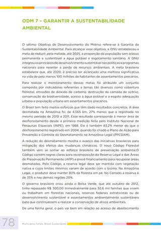 78 Municípios fortes, Brasil Sustentável
ODM 7 – GARANTIR A SUSTENTABILIDADE
AMBIENTAL
O sétimo Objetivo de Desenvolvimento do Milênio refere-se à Garantia da
Sustentabilidade Ambiental. Para alcançar esse objetivo, a ONU estabeleceu a
meta de reduzir, pela metade, até 2025, a proporção da população sem acesso
permanente e sustentável a água potável e esgotamento sanitário. A ONU
integrou os princípios de desenvolvimento sustentável nas políticas e programas
nacionais para reverter a perda de recursos ambientais. A meta brasileira
estabelece que, até 2020, é preciso ter alcançado uma melhora significativa
na vida de pelo menos 100 milhões de habitantes de assentamentos precários.
Para realizar o monitoramento dessas metas foi atribuído um conjunto
composto por indicadores referentes a temas tão diversos como cobertura
florestal, emissões de dióxido de carbono, destruição da camada de ozônio,
conservação da biodiversidade, acesso à água potável e a esgoto adequação
urbana e população urbana em assentamentos precários.
O Brasil tem feito muitos esforços que têm dado resultados concretos. A área
desmatada na Amazônia foi de 4.565 km, 27% menos que a registrada no
mesmo período de 2010 a 2011. Esse resultado corresponde à menor área de
desflorestamento desde a primeira medição feita pelo Instituto Nacional de
Pesquisas Espaciais (INPE), em 1988. Ele é também 83,2% menor do que o
desflorestamento registrado em 2004, quando foi criado o Plano de Ação para
Prevenção e Controle do Desmatamento na Amazônia Legal (PPCDAM).
A redução do desmatamento mostra o avanço das iniciativas brasileiras para
mitigação dos efeitos das mudanças climáticas. O novo Código Florestal
também vem se somar ao esforço brasileiro de preservação ambiental.O
Código contém regras claras para recomposição da Reserva Legal e das Áreas
de Preservação Permanente (APP) e prevê financiamento para recuperar áreas
desmatadas. Pelo Código, a reserva legal deve ser mantida com vegetação
nativa e cujos limites mínimos variam de acordo com o bioma. Na Amazônia
Legal, o produtor deve manter 80% da floresta em pé. No Cerrado a reserva é
de 35% e nas demais regiões 20%.
O governo brasileiro criou ainda o Bolsa Verde, que até outubro de 2012,
tinha repassado R$ 300,00 trimestralmente para 30,6 mil famílias que vivem
ou trabalham em florestas nacionais, reservas federais extrativistas ou de
desenvolvimento sustentável e assentamentos ambientalmente sustentáveis
para que continuassem a realizar a conservação de ativos ambientais.
De uma forma geral, o país vai bem em relação ao acesso de abastecimento
 