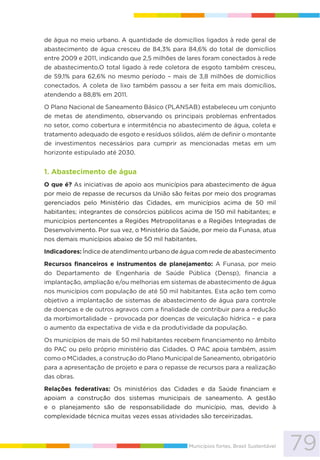 79Municípios fortes, Brasil Sustentável
de água no meio urbano. A quantidade de domicílios ligados à rede geral de
abastecimento de água cresceu de 84,3% para 84,6% do total de domicílios
entre 2009 e 2011, indicando que 2,5 milhões de lares foram conectados à rede
de abastecimento.O total ligado à rede coletora de esgoto também cresceu,
de 59,1% para 62,6% no mesmo período – mais de 3,8 milhões de domicílios
conectados. A coleta de lixo também passou a ser feita em mais domicílios,
atendendo a 88,8% em 2011.
O Plano Nacional de Saneamento Básico (PLANSAB) estabeleceu um conjunto
de metas de atendimento, observando os principais problemas enfrentados
no setor, como cobertura e intermitência no abastecimento de água, coleta e
tratamento adequado de esgoto e resíduos sólidos, além de definir o montante
de investimentos necessários para cumprir as mencionadas metas em um
horizonte estipulado até 2030.
1. Abastecimento de água
O que é? As iniciativas de apoio aos municípios para abastecimento de água
por meio de repasse de recursos da União são feitas por meio dos programas
gerenciados pelo Ministério das Cidades, em municípios acima de 50 mil
habitantes; integrantes de consórcios públicos acima de 150 mil habitantes; e
municípios pertencentes a Regiões Metropolitanas e a Regiões Integradas de
Desenvolvimento. Por sua vez, o Ministério da Saúde, por meio da Funasa, atua
nos demais municípios abaixo de 50 mil habitantes.
Indicadores: Índice de atendimento urbano de água com rede de abastecimento
Recursos financeiros e instrumentos de planejamento: A Funasa, por meio
do Departamento de Engenharia de Saúde Pública (Densp), financia a
implantação, ampliação e/ou melhorias em sistemas de abastecimento de água
nos municípios com população de até 50 mil habitantes. Esta ação tem como
objetivo a implantação de sistemas de abastecimento de água para controle
de doenças e de outros agravos com a finalidade de contribuir para a redução
da morbimortalidade – provocada por doenças de veiculação hídrica – e para
o aumento da expectativa de vida e da produtividade da população.
Os municípios de mais de 50 mil habitantes recebem financiamento no âmbito
do PAC ou pelo próprio ministério das Cidades. O PAC apoia também, assim
como o MCidades, a construção do Plano Municipal de Saneamento, obrigatório
para a apresentação de projeto e para o repasse de recursos para a realização
das obras.
Relações federativas: Os ministérios das Cidades e da Saúde financiam e
apoiam a construção dos sistemas municipais de saneamento. A gestão
e o planejamento são de responsabilidade do município, mas, devido à
complexidade técnica muitas vezes essas atividades são terceirizadas.
 