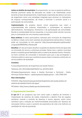 80 Municípios fortes, Brasil Sustentável
Ações no âmbito do município: Os proponentes, no caso os gestores públicos,
deverão promover ações de educação em saúde e de mobilização social
durante as fases de planejamento, implantação e operação das obras e serviços
de engenharia como uma estratégia integrada para alcançar os indicadores
de impacto correspondentes, de modo a estimular o controle social e a
participação da comunidade.
Implementação: Os projetos devem incluir programas que visem à
sustentabilidade dos sistemas implantados e contemplem os aspectos
administrativos, tecnológicos, financeiros e de participação da comunidade.
Devido à complexidade técnica requerida, o município pode solicitar recursos
para a contratação de uma empresa especializada.
Boas práticas: O plano participativo realizado pelo município de Alagoinhas
na Bahia é citado como bom exemplo de planejamento democrático. O plano
pode ser consultado no link seguinte: http://www.bvsde.paho.org/bvsaidis/
uruguay30/BR06462_Moraes.pdf
Desafios: Um dos principais desafios na gestão do abastecimento de água está
na concessão do serviço a empresas privadas. Nesse caso, o gestor municipal
perde a completa governabilidade sobre o sistema de abastecimento. Portanto,
um bom contrato de concessão é necessário para que a seja privilegiado o
interesse público e para que a prefeitura possa impor à empresa a oferta de um
serviço público de qualidade.
Contatos:
Funasa:Departamento de Engenharia de Saúde Pública –
Telefones (61) 3314-6262/6267/6225 Fax (61)3314-6613
MCidades:Departamento Apoio à Gestão Municipal e Territorial - Pedro
Henrique Dücker Bastos – pedro.bastos@cidades.gov.br / (61) 2108-1347.
Mais informações:
FUNASA: http://www.funasa.gov.br/site/engenharia-de-saude-publica-2/
sistema-de-abastecimento-de-agua/
MCidades: http://www.cidades.gov.br/saneamento/
2. Esgotamento Sanitário
O que é? É um programa que tem como ação o objetivo de fomento à
implantação de sistemas de coleta, tratamento e destino ﬁnal de esgotos
sanitários visando o controle de doenças e outros agravos, assim como
contribuir para a redução da morbimortalidade provocadas por doenças de
veiculação hídrica e para o aumento da expectativa de vida e da melhoria na
qualidade de vida da população.
 