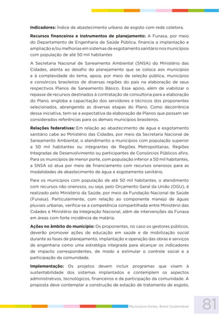 81Municípios fortes, Brasil Sustentável
Indicadores: Índice de abastecimento urbano de esgoto com rede coletora.
Recursos financeiros e instrumentos de planejamento: A Funasa, por meio
do Departamento de Engenharia de Saúde Pública, financia a implantação e
ampliação e/ou melhorias em sistemas de esgotamento sanitário nos municípios
com população de até 50 mil habitantes
A Secretaria Nacional de Saneamento Ambiental (SNSA) do Ministério das
Cidades, atenta ao desafio do planejamento que se coloca aos municípios
e à complexidade do tema, apoia, por meio de seleção pública, municípios
e consórcios brasileiros de diversas regiões do país na elaboração de seus
respectivos Planos de Saneamento Básico. Esse apoio, além de viabilizar o
repasse de recursos destinados à contratação de consultoria para a elaboração
do Plano, engloba a capacitação dos servidores e técnicos dos proponentes
selecionados, abrangendo as diversas etapas do Plano. Como decorrência
dessa iniciativa, tem-se a expectativa da elaboração de Planos que possam ser
considerados referências para os demais municípios brasileiros.
Relações federativas: Em relação ao abastecimento de água e esgotamento
sanitário cabe ao Ministério das Cidades, por meio da Secretaria Nacional de
Saneamento Ambiental, o atendimento a municípios com população superior
a 50 mil habitantes ou integrantes de Regiões Metropolitanas, Regiões
Integradas de Desenvolvimento ou participantes de Consórcios Públicos afins.
Para os municípios de menor porte, com população inferior a 50 mil habitantes,
a SNSA só atua por meio de financiamento com recursos onerosos para as
modalidades de abastecimento de água e esgotamento sanitário.
Para os municípios com população de até 50 mil habitantes, o atendimento
com recursos não onerosos, ou seja, pelo Orçamento Geral da União (OGU), é
realizado pelo Ministério da Saúde, por meio da Fundação Nacional de Saúde
(Funasa). Particularmente, com relação ao componente manejo de águas
pluviais urbanas, verifica-se a competência compartilhada entre Ministério das
Cidades e Ministério da Integração Nacional, além de intervenções da Funasa
em áreas com forte incidência de malária.
Ações no âmbito do município: Os proponentes, no caso os gestores públicos,
deverão promover ações de educação em saúde e de mobilização social
durante as fases de planejamento, implantação e operação das obras e serviços
de engenharia como uma estratégia integrada para alcançar os indicadores
de impacto correspondentes, de modo a estimular o controle social e a
participação da comunidade.
Implementação: Os projetos devem incluir programas que visem à
sustentabilidade dos sistemas implantados e contemplem os aspectos
administrativos, tecnológicos, financeiros e de participação da comunidade. A
proposta deve contemplar a construção de estação de tratamento de esgoto,
 
