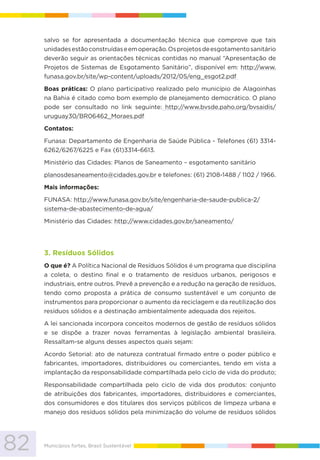 82 Municípios fortes, Brasil Sustentável
salvo se for apresentada a documentação técnica que comprove que tais
unidadesestãoconstruídaseemoperação.Osprojetosdeesgotamentosanitário
deverão seguir as orientações técnicas contidas no manual “Apresentação de
Projetos de Sistemas de Esgotamento Sanitário”, disponível em: http://www.
funasa.gov.br/site/wp-content/uploads/2012/05/eng_esgot2.pdf
Boas práticas: O plano participativo realizado pelo município de Alagoinhas
na Bahia é citado como bom exemplo de planejamento democrático. O plano
pode ser consultado no link seguinte: http://www.bvsde.paho.org/bvsaidis/
uruguay30/BR06462_Moraes.pdf
Contatos:
Funasa: Departamento de Engenharia de Saúde Pública - Telefones (61) 3314-
6262/6267/6225 e Fax (61)3314-6613.
Ministério das Cidades: Planos de Saneamento – esgotamento sanitário
planosdesaneamento@cidades.gov.br e telefones: (61) 2108-1488 / 1102 / 1966.
Mais informações:
FUNASA: http://www.funasa.gov.br/site/engenharia-de-saude-publica-2/
sistema-de-abastecimento-de-agua/
Ministério das Cidades: http://www.cidades.gov.br/saneamento/
3. Resíduos Sólidos
O que é? A Política Nacional de Resíduos Sólidos é um programa que disciplina
a coleta, o destino final e o tratamento de resíduos urbanos, perigosos e
industriais, entre outros. Prevê a prevenção e a redução na geração de resíduos,
tendo como proposta a prática de consumo sustentável e um conjunto de
instrumentos para proporcionar o aumento da reciclagem e da reutilização dos
resíduos sólidos e a destinação ambientalmente adequada dos rejeitos.
A lei sancionada incorpora conceitos modernos de gestão de resíduos sólidos
e se dispõe a trazer novas ferramentas à legislação ambiental brasileira.
Ressaltam-se alguns desses aspectos quais sejam:
Acordo Setorial: ato de natureza contratual firmado entre o poder público e
fabricantes, importadores, distribuidores ou comerciantes, tendo em vista a
implantação da responsabilidade compartilhada pelo ciclo de vida do produto;
Responsabilidade compartilhada pelo ciclo de vida dos produtos: conjunto
de atribuições dos fabricantes, importadores, distribuidores e comerciantes,
dos consumidores e dos titulares dos serviços públicos de limpeza urbana e
manejo dos resíduos sólidos pela minimização do volume de resíduos sólidos
 
