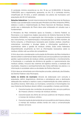 84 Municípios fortes, Brasil Sustentável
O conteúdo mínimo encontra-se no Art. 19 da Lei 12.305/2010. O Decreto
7.404/2010, que a regulamenta, apresenta, no Art. 51, o conteúdo mínimo,
simplificado em 16 itens, a serem adotados nos planos de municípios com
população até 20 mil habitantes.
Relações federativas: Comitê Interministerial da Política Nacional de Resíduos
Sólidos cuja coordenação é exercida pelo Ministério do Meio Ambiente (MMA),
elabora e avalia a implementação do Plano Nacional de Resíduos Sólidos,
sendo que a elaboração do Plano deve estar embasada em estudos que o
fundamentem.
O Ministério do Meio Ambiente apoia os Estados, o Distrito Federal, os
Municípios e os respectivos órgãos executores do Sistema Nacional do Meio
Ambiente (SISNAMA), na organização das informações, no desenvolvimento
dos instrumentos, na implementação e manutenção Sinir. O MMA mantém, de
forma conjunta, a infraestrutura necessária para receber, analisar, classificar,
sistematizar, consolidar e divulgar dados e informações qualitativas e
quantitativas sobre a gestão de resíduos sólidos. Estes entes federados
disponibilizarão anualmente ao Sinir as informações necessárias sobre os
resíduos sólidos sob sua esfera de competência.
O Sinir atua sob a coordenação e articulação do Ministério do Meio Ambiente e
deverá coletar e sistematizar dados relativos aos serviços públicos e privados de
gestão e gerenciamento de resíduos sólidos, possibilitando: o monitoramento,
a fiscalização e a avaliação da eficiência da gestão e o gerenciamento dos
resíduos sólidos, inclusive dos sistemas de logística reversa; a avaliação dos
resultados, impactos e acompanhamento das metas definidas nos planos; e a
informação à sociedade sobre as atividades da Política Nacional.
O Sinir deve ser alimentado com informações oriundas, sobretudo, dos Estados,
do Distrito Federal e dos Municípios.
Ações no âmbito do município: Através de elaboração com consulta à
população, definir diagnósticos, diretrizes e estratégicas para a destinação
adequada dos resíduos e rejeitos e para a implementação da coleta seletiva e
da política reversa. Além disso, os municípios, consórcios e microrregiões nos
seus Sistemas de Resíduos devem refletir a sua gestão e manejo, permitindo:
Caracterização das condições da prestação dos serviços públicos
de limpeza urbana e manejo de resíduos sólidos;
Caracterização da oferta de serviços públicos de limpeza urbana
e manejo de resíduos sólidos;
Caracterização da demanda de serviços públicos de limpeza urbana
e manejo de resíduos sólidos tendo em vista a universalização
desses serviços;
 