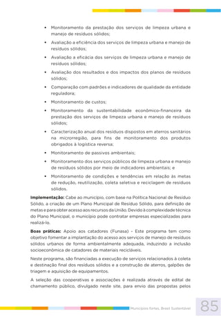 85Municípios fortes, Brasil Sustentável
Monitoramento da prestação dos serviços de limpeza urbana e
manejo de resíduos sólidos;
Avaliação a eficiência dos serviços de limpeza urbana e manejo de
resíduos sólidos;
Avaliação a eficácia dos serviços de limpeza urbana e manejo de
resíduos sólidos;
Avaliação dos resultados e dos impactos dos planos de resíduos
sólidos;
Comparação com padrões e indicadores de qualidade da entidade
reguladora;
Monitoramento de custos;
Monitoramento da sustentabilidade econômico-financeira da
prestação dos serviços de limpeza urbana e manejo de resíduos
sólidos;
Caracterização anual dos resíduos dispostos em aterros sanitários
na microrregião, para fins de monitoramento dos produtos
obrigados à logística reversa;
Monitoramento de passivos ambientais;
Monitoramento dos serviços públicos de limpeza urbana e manejo
de resíduos sólidos por meio de indicadores ambientais; e
Monitoramento de condições e tendências em relação às metas
de redução, reutilização, coleta seletiva e reciclagem de resíduos
sólidos.
Implementação: Cabe ao município, com base na Política Nacional de Resíduo
Sólido, a criação de um Plano Municipal de Resíduo Sólido, para definição de
metas e para obter acesso aos recursos da União. Devido à complexidade técnica
do Plano Municipal, o município pode contratar empresas especializadas para
realizá-lo.
Boas práticas: Apoio aos catadores (Funasa) - Este programa tem como
objetivo fomentar a implantação do acesso aos serviços de manejo de resíduos
sólidos urbanos de forma ambientalmente adequada, induzindo a inclusão
socioeconômica de catadores de materiais recicláveis.
Neste programa, são financiadas a execução de serviços relacionados à coleta
e destinação final dos resíduos sólidos e a construção de aterros, galpões de
triagem e aquisição de equipamentos.
A seleção das cooperativas e associações é realizada através de edital de
chamamento público, divulgado neste site, para envio das propostas pelos
 