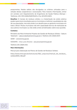86 Municípios fortes, Brasil Sustentável
proponentes. Nestes editais são divulgados os critérios utilizados para a
seleção destas cooperativas e associações. Para maiores informações, entrar
em contato com Departamento de Engenharia de Saúde Pública (Densp) -
Telefones: (61) 3314-6262/6267/6225 e Fax (61)3314-6613.
Desafios: O manejo de resíduos sólidos e a implantação da coleta seletiva
podem gerar bons resultados para os municípios e melhorar a qualidade de vida
de sua população, mas este ainda é um desafio para os gestores municipais em
todo o Brasil. Muitos municípios não têm capacidade técnica de realização de
seus planos municipais ou não estão ainda sensibilizados sobre essa questão.
Contatos:
Ministério do Meio-Ambiente Projetos de Gestão de Resíduos Sólidos - Saburo
Takahashi – saburo.takahashi@mma.gov.br e Telefone (61) 2028-2047.
SINIR – sinir@mma.gov.br
SISNAMA – Ana Lucia Ancona – ana.ancona@mma.gov.br
Telefone (61) 2028-2125.
Mais informações:
Manual para elaboração do Planos de Gestão de Resíduos Sólidos:
http://www.mma.gov.br/estruturas/182/_arquivos/manual_de_residuos_
solidos3003_182.pdf
 