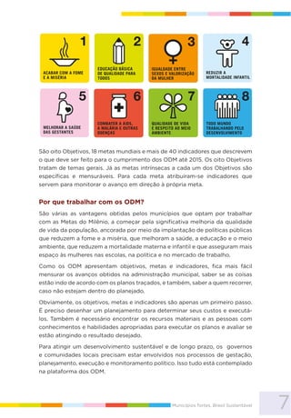 7Municípios fortes, Brasil Sustentável
São oito Objetivos, 18 metas mundiais e mais de 40 indicadores que descrevem
o que deve ser feito para o cumprimento dos ODM até 2015. Os oito Objetivos
tratam de temas gerais. Já as metas intrínsecas a cada um dos Objetivos são
específicas e mensuráveis. Para cada meta atribuíram-se indicadores que
servem para monitorar o avanço em direção à própria meta.
Por que trabalhar com os ODM?
São várias as vantagens obtidas pelos municípios que optam por trabalhar
com as Metas do Milênio, a começar pela significativa melhoria da qualidade
de vida da população, ancorada por meio da implantação de políticas públicas
que reduzem a fome e a miséria, que melhoram a saúde, a educação e o meio
ambiente, que reduzem a mortalidade materna e infantil e que asseguram mais
espaço às mulheres nas escolas, na política e no mercado de trabalho.
Como os ODM apresentam objetivos, metas e indicadores, fica mais fácil
mensurar os avanços obtidos na administração municipal, saber se as coisas
estão indo de acordo com os planos traçados, e também, saber a quem recorrer,
caso não estejam dentro do planejado.
Obviamente, os objetivos, metas e indicadores são apenas um primeiro passo.
É preciso desenhar um planejamento para determinar seus custos e executá-
los. Também é necessário encontrar os recursos materiais e as pessoas com
conhecimentos e habilidades apropriadas para executar os planos e avaliar se
estão atingindo o resultado desejado.
Para atingir um desenvolvimento sustentável e de longo prazo, os governos
e comunidades locais precisam estar envolvidos nos processos de gestação,
planejamento, execução e monitoramento político. Isso tudo está contemplado
na plataforma dos ODM.
 