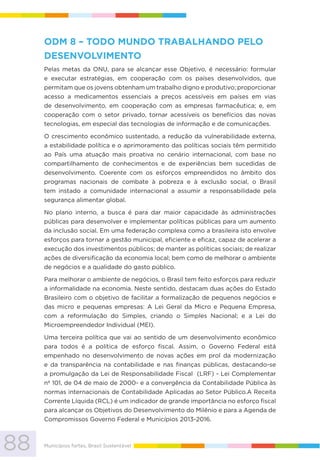 88 Municípios fortes, Brasil Sustentável
ODM 8 – TODO MUNDO TRABALHANDO PELO
DESENVOLVIMENTO
Pelas metas da ONU, para se alcançar esse Objetivo, é necessário: formular
e executar estratégias, em cooperação com os países desenvolvidos, que
permitam que os jovens obtenham um trabalho digno e produtivo; proporcionar
acesso a medicamentos essenciais a preços acessíveis em países em vias
de desenvolvimento, em cooperação com as empresas farmacêutica; e, em
cooperação com o setor privado, tornar acessíveis os benefícios das novas
tecnologias, em especial das tecnologias de informação e de comunicações.
O crescimento econômico sustentado, a redução da vulnerabilidade externa,
a estabilidade política e o aprimoramento das políticas sociais têm permitido
ao País uma atuação mais proativa no cenário internacional, com base no
compartilhamento de conhecimentos e de experiências bem sucedidas de
desenvolvimento. Coerente com os esforços empreendidos no âmbito dos
programas nacionais de combate à pobreza e à exclusão social, o Brasil
tem instado a comunidade internacional a assumir a responsabilidade pela
segurança alimentar global.
No plano interno, a busca é para dar maior capacidade às administrações
públicas para desenvolver e implementar políticas públicas para um aumento
da inclusão social. Em uma federação complexa como a brasileira isto envolve
esforços para tornar a gestão municipal, eficiente e eficaz, capaz de acelerar a
execução dos investimentos públicos; de manter as políticas sociais; de realizar
ações de diversificação da economia local; bem como de melhorar o ambiente
de negócios e a qualidade do gasto público.
Para melhorar o ambiente de negócios, o Brasil tem feito esforços para reduzir
a informalidade na economia. Neste sentido, destacam duas ações do Estado
Brasileiro com o objetivo de facilitar a formalização de pequenos negócios e
das micro e pequenas empresas: A Lei Geral da Micro e Pequena Empresa,
com a reformulação do Simples, criando o Simples Nacional; e a Lei do
Microempreendedor Individual (MEI).
Uma terceira política que vai ao sentido de um desenvolvimento econômico
para todos é a política de esforço fiscal. Assim, o Governo Federal está
empenhado no desenvolvimento de novas ações em prol da modernização
e da transparência na contabilidade e nas finanças públicas, destacando-se
a promulgação da Lei de Responsabilidade Fiscal (LRF) - Lei Complementar
nº 101, de 04 de maio de 2000- e a convergência da Contabilidade Pública às
normas internacionais de Contabilidade Aplicadas ao Setor Público.A Receita
Corrente Líquida (RCL) é um indicador de grande importância no esforço fiscal
para alcançar os Objetivos do Desenvolvimento do Milênio e para a Agenda de
Compromissos Governo Federal e Municípios 2013-2016.
 