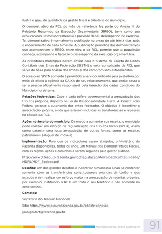 91Municípios fortes, Brasil Sustentável
ilustra o grau de qualidade da gestão fiscal e tributária do município.
O demonstrativo da RCL do mês de referência faz parte do Anexo III do
Relatório Resumido da Execução Orçamentária (RREO), bem como sua
evolução nos últimos doze meses e a previsão de seu desempenho no exercício.
Tal demonstrativo é normalmente publicado no prazo de até trinta dias após
o encerramento de cada bimestre. A publicação periódica dos demonstrativos
que acompanham o RREO, entre eles o da RCL, permite que a população
conheça, acompanhe e fiscalize o desempenho da execução orçamentária.
As prefeituras municipais devem enviar para o Sistema de Coleta de Dados
Contábeis dos Entes da Federação (SISTN) o valor consolidado da RCL que
serve de base para análise dos limites e dos compromissos estabelecidos.
O acesso ao SISTN somente é permitido a servidor indicado pela prefeitura por
meio de ofício à agência da CAIXA de seu relacionamento, que então passa a
ser a pessoa oficialmente responsável pela inserção dos dados contábeis do
Município no sistema.
Relações federativas: Cabe a cada esfera governamental a arrecadação dos
tributos próprios, disposto na Lei de Responsabilidade Fiscal. A Constituição
Federal garante a autonomia dos entes federados. O objetivo é incentivar a
arrecadação própria, ainda que estejam incluídas as transferências e repasses
no cálculo da RCL.
Ações no âmbito do município: De modo a aumentar sua receita, o município
pode realizar um esforço de regularização dos tributos locais (IPTU), assim
como garantir uma justa arrecadação de outras fontes, como as receitas
patrimoniais (aluguel de imóveis).
Implementação: Para que os indicadores sejam atingidos, o Ministério da
Fazenda disponibiliza, todos os anos, um Manual dos Demonstrativos Fiscais,
com as regras, ações e caminhos a serem seguidos pelo gestor público.
http://www3.tesouro.fazenda.gov.br/legislacao/download/contabilidade/
MDF5/MDF_5edicao.pdf
Desafios: um dos grandes desafios é incentivar o município a não se contentar
somente com as transferências constitucionais oriundas da União e dos
estados e sim realizar um esforço maior na arrecadação de receitas próprias,
por exemplo, instituindo o IPTU em todo o seu território e não somente na
zona central.
Contatos:
Secretaria do Tesouro Nacional:
Sítio https://www.tesouro.fazenda.gov.br/pt/fale-conosco
joao.goulart@fazenda.gov.br
 