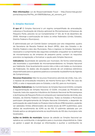 92 Municípios fortes, Brasil Sustentável
Mais informações: Lei de Responsabilidade Fiscal - http://www.mda.gov.br/
portal/arquivos/file?file_id=3189763&show_all_versions_p=f
3. Simples Nacional
O que é? O Simples Nacional é um regime compartilhado de arrecadação,
cobrança e fiscalização de tributos aplicável às Microempresas e Empresas de
Pequeno Porte, previsto na Lei Complementar nº 123, de 14 de dezembro de
2006. Abrange a participação de todos os entes federados (União, Estados,
Distrito Federal e Municípios).
É administrado por um Comitê Gestor composto por oito integrantes: quatro
da Secretaria da Receita Federal do Brasil (RFB), dois dos Estados e do
Distrito Federal e dois dos Municípios. Para o ingresso no Simples Nacional é
necessário o cumprimento das seguintes condições: enquadrar-se na definição
de microempresa ou de empresa de pequeno porte; cumprir os requisitos
previstos na legislação; e formalizar a opção pelo Simples Nacional.
Indicadores: Quantidade de optantes por município. De forma sistematizada,
são levantados a quantidade de microempreendedores no Simples Nacional
por habitante. Esse levantamento ocorre mês a mês e em todos os municípios
da Federação. Os dados são divulgados através de um endereço eletrônico
disponibilizado para os gestores públicos e constarão na plataforma da Agenda
de Compromissos.
Recursos financeiros: Não há recursos financeiros advindo da União, mas, sim,
o repasse da arrecadação tributária, da mesma forma que o MEI. No caso do
ICMS, o valor é repassado para os Estados, e do ISS, para os municípios.
Relações federativas: Ao Comitê Gestor do Simples Nacional (CGSN), compete
à regulamentação do Simples Nacional. O CGSN, vinculado ao Ministério da
Fazenda, trata dos aspectos tributários do Estatuto Nacional da Microempresa
e da Empresa de Pequeno Porte e é composto por representantes da União, dos
Estados, do Distrito Federal e dos Municípios. Todos os Estados e Municípios
participam obrigatoriamente do Simples Nacional. Entretanto, a depender da
participação de cada Estado no Produto Interno Bruto (PIB) brasileiro, poderão
ser adotados limites diferenciados de receita bruta de EPP (sublimites), para
efeitos de recolhimento do ICMS ou do ISS. O sublimite adotado por um
Estado aplica-se obrigatoriamente ao recolhimento do ISS dos municípios nele
localizados.
Ações no âmbito do município: Apesar da adesão ao Simples Nacional ser
optativa ao contribuinte, é obrigatório para o município disponibilizá-la. Cabe
ao gestor o papel de divulgar as informações e auxiliar o contribuinte na
 