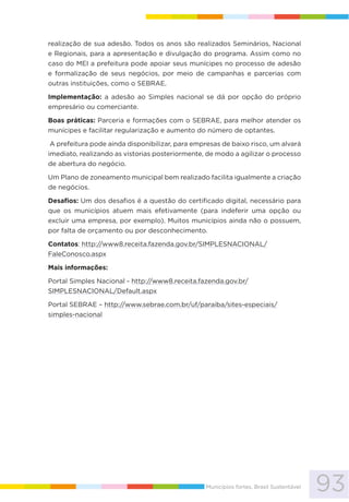 93Municípios fortes, Brasil Sustentável
realização de sua adesão. Todos os anos são realizados Seminários, Nacional
e Regionais, para a apresentação e divulgação do programa. Assim como no
caso do MEI a prefeitura pode apoiar seus munícipes no processo de adesão
e formalização de seus negócios, por meio de campanhas e parcerias com
outras instituições, como o SEBRAE.
Implementação: a adesão ao Simples nacional se dá por opção do próprio
empresário ou comerciante.
Boas práticas: Parceria e formações com o SEBRAE, para melhor atender os
munícipes e facilitar regularização e aumento do número de optantes.
A prefeitura pode ainda disponibilizar, para empresas de baixo risco, um alvará
imediato, realizando as vistorias posteriormente, de modo a agilizar o processo
de abertura do negócio.
Um Plano de zoneamento municipal bem realizado facilita igualmente a criação
de negócios.
Desafios: Um dos desafios é a questão do certificado digital, necessário para
que os municípios atuem mais efetivamente (para indeferir uma opção ou
excluir uma empresa, por exemplo). Muitos municípios ainda não o possuem,
por falta de orçamento ou por desconhecimento.
Contatos: http://www8.receita.fazenda.gov.br/SIMPLESNACIONAL/
FaleConosco.aspx
Mais informações:
Portal Simples Nacional - http://www8.receita.fazenda.gov.br/
SIMPLESNACIONAL/Default.aspx
Portal SEBRAE – http://www.sebrae.com.br/uf/paraiba/sites-especiais/
simples-nacional
 