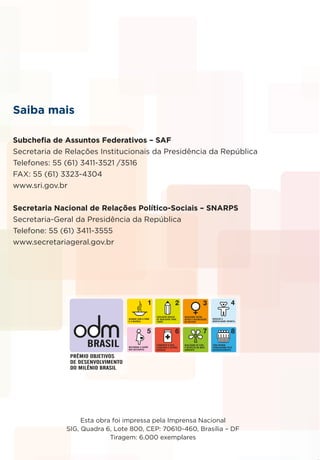 Esta obra foi impressa pela Imprensa Nacional
SIG, Quadra 6, Lote 800, CEP: 70610-460, Brasília – DF
Tiragem: 6.000 exemplares
Saiba mais
Subchefia de Assuntos Federativos – SAF
Secretaria de Relações Institucionais da Presidência da República
Telefones: 55 (61) 3411-3521 /3516
FAX: 55 (61) 3323-4304
www.sri.gov.br
Secretaria Nacional de Relações Político-Sociais – SNARPS
Secretaria-Geral da Presidência da República
Telefone: 55 (61) 3411-3555
www.secretariageral.gov.br
 