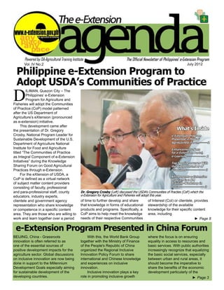 e-Extension Agenda July 2012 1
►► Page 8
Vol. IV No.2 July 2012
Philippine e-Extension Program to
Adopt USDA’s Communities of Practice
Dr. Gregory Crosby (Left) discussed the USDA’s Communities of Practies (CoP) which the
e-Extension for Agriculture and Fisheries will adopt this year.
D
ILIMAN, Quezon City – The
Philippines’ e-Extension
Program for Agriculture and
Fisheries will adopt the Communities
of Practice (CoP) model patterned
after the US Department of
Agriculture’s eXtension (pronounced
as e-extension) initiative.
This development came after
the presentation of Dr. Gregory
Crosby, National Program Leader for
Sustainable Development of the U.S.
Department of Agriculture National
Institute for Food and Agriculture
titled “The Communities of Practice
as Integral Component of e-Extension
Initiatives” during the Knowledge
Sharing Forum on Good Agricultural
Practices through e-Extension.
For the eXtension of USDA, a
CoP is defined as a virtual network
of subject matter content providers
consisting of faculty, professional
and para-professional staff, county
educators, industry experts,
clientele and government agency
representation who share knowledge
or competence in a specific content
area. They are those who are willing to
work and learn together over a period
of time to further develop and share
that knowledge in forms of educational
products and programs. Specifically, a
CoP aims to help meet the knowledge
needs of their respective Communities
of Interest (CoI) or clientele, provides
stewardship of the available
knowledge for their specific content
area, including
e-Extension Program Presented in China Forum
BEIJING, China - Grassroots
innovation is often referred to as
one of the essential sources of
positive development impacts for the
agriculture sector. Global discussions
on inclusive innovation are now being
done in support to the Millennium
Development Goals especially aiming
for sustainable development of the
developing countries.
With this, the World Bank Group
together with the Ministry of Finance
of the People's Republic of China
organized the Regional Inclusive
Innovation Policy Forum to share
international and Chinese knowledge
and experiences on inclusive
innovation.
Inclusive innovation plays a key
role in promoting inclusive growth
where the focus is on ensuring
equality in access to resources and
basic services. With public authorities
increasingly recognize that equalizing
the basic social services, especially
between urban and rural areas, it
should become the imperative to
share the benefits of the economic
development particularly of the
What’s Inside
e-Extension Program
Presented in Makati
Agribusiness Forum-------2
Enhancements Seen
for e-Extension Portal,
e-Learning---------------- 2
Top 5 online courses With
the Highest number of
Graduates---------------- 3
ATI Presents e-Extension
Program in a KM
Training-Workshop in
Davao-------------------- 3
►► Page 3
 