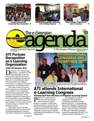 e-Extension Agenda March 2014 1
Vol. VI No.1 March 2014
►► Page 3
►► Page 3
P
ASAY CITY, Metro Manila –
With the intent of having an
international exchange of
research, innovation, experiences,
and best practices in eLearning, the
Philippine eLearning Society (PeLS)
organized the 2013 First International
Congress on eLearning and actively
participated by the Agricultural Training
Institute (ATI).
D
IPOLOG CITY, Zamboanga
del Norte – The delivery of the
best knowledge to the right
person at the right time is the true
essence of Knowledge Management
(KM) and it is what the Agricultural
Training Institute (ATI) hopes to
incorporate in its extension services to
the agriculture and fisheries sector.
To be able to lead and excel in
KM for agriculture and fisheries, ATI
must transform into a knowledge-
based learning organization. As the
extension and training arm of the
Philippine Department of Agriculture,
ATI is committed to share knowledge
as well as to continually “learning to
learn together” not just among its staff
but also among its clientele in the
agricultural sector.
These were some of the KM
principles discussed during the 2014
Knowledge Management Updates
where ATI’s e-Extension Coordinators
ATI Pursues
Recognition
as a Learning
Organization
The delegates from the ATI
comprised of the designated
e-Extension coordinators namely
Maximino Aromin, Jr. and Bongbong
Buli-e of ATI Regional Training Center
(ATI-RTC) in Cordillera Administrative
Region, Claris M. Alaska of ATI-RTC
II, Rolando V. Maningas and Mariel
Celeste Dayanghirang of ATI-RTC IVA,
Graciel Gacutan of ATI-RTC IVB,
ATI attends International
e-Learning Congress
Selected Staff Now Members of Philippine eLearning Society
Holds KM Updates 2014
MIMAROPA Integrates e-Extension
to its Training Programs
Tarlac College of Agriculture
Goes e-Learning
Caraga Conducts 6th
e-Learning Mass Graduation 2 3 4
Selected e-Extension Cordinators attended the 1st International Congress on eLearning
and became members of the Philippine eLearning Society (PeLS). The congress was held at the
Heritage Hotel Manila last December 2013.
 