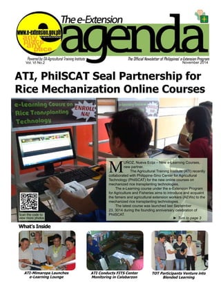 Vol. VI No.2 November 2014 
ATI, PhilSCAT Seal Partnership for 
Rice Mechanization Online Courses 
MUÑOZ, Nueva Ecija – New e-Learning Courses, 
new partner. 
The Agricultural Training Institute (ATI) recently 
collaborated with Philippine-Sino Center for Agricultural 
Technology (PhilSCAT) for the new online courses on 
mechanized rice transplanting technologies. 
The e-Learning course under the e-Extension Program 
for Agriculture and Fisheries aims to introduce and acquaint 
the famers and agricultural extension workers (AEWs) to the 
mechanized rice transplanting technologies. 
The latest course was launched last September 
23, 3014 during the founding anniversary celebration of 
PhilSCAT. 
►►Turn to page 3 
e-Extension Agenda November 2014 1 
What’s Inside 
ATI-Mimaropa Launches 
e-Learning Lounge 
ATI Conducts FITS Center 
Monitoring in Calabarzon 
TOT Participants Venture into 
Blended Learning 
Scan the code to 
view more photos 
 