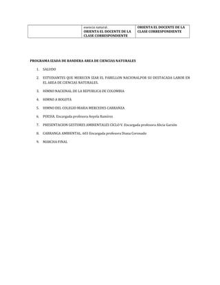 esencia natural.
ORIENTA EL DOCENTE DE LA
CLASE CORRESPONDIENTE
ORIENTA EL DOCENTE DE LA
CLASE CORRESPONDIENTE
PROGRAMA IZADA DE BANDERA AREA DE CIENCIAS NATURALES
1. SALUDO
2. ESTUDIANTES QUE MERECEN IZAR EL PABELLON NACIONALPOR SU DESTACADA LABOR EN
EL AREA DE CIENCIAS NATURALES.
3. HIMNO NACIONAL DE LA REPUBLICA DE COLOMBIA
4. HIMNO A BOGOTA
5. HIMNO DEL COLEGIO MARIA MERCEDES CARRANZA
6. POESIA. Encargada profesora Anyela Ramírez
7. PRESENTACION GESTORES AMBIENTALES CICLO V. Encargada profesora Alicia Garzón
8. CARRANGA AMBIENTAL. 603 Encargada profesora Diana Coronado
9. MARCHA FINAL
 