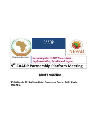 African Union Commission
                            Sustaining the CAADP Momentum –
                            Implementation, Results and Impact
9th CAADP Partnership Platform Meeting
                                 DRAFT AGENDA

25-26 March, 2013 African Union Conference Centre; Addis Ababa
ETHIOPIA
 
