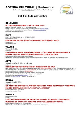 AGENDA CULTURAL | Noviembre
@culturacalp | infocultura@ajcalp.es | facebook.com/Turismodecalp
Del 1 al 5 de noviembre
CONCURSO
III CONCURSO BELENES “VILA DE CALP 2017”
INSCRIPCIONES: HASTA EL 17 DE NOVIEMBRE
En OAC (Registro general Ayuntamiento o por Registro virtual www.calp.es)
+INFO:Casa de cultura “Jaume Pastor i Fluixà” - infocultura@ajcalp.es
Organiza:Concejalía de Cultura
EXPO
DEL 3 DE NOVIEMBRE AL 11 DE DICIEMBRE
Sala de Bellas Artes
EXPOSICIÓN DE FOTOGRAFÍA “INEFABLE” DE AITOR DEL ARCO
Inauguración:
viernes 3>20:00h.
TEATRO
Viernes 3>21:30h.
Auditorio
LA COMPAÑÍA ARABÍ TEATRO PRESENTA “LYSISTRATA” DE ARISTÓFANES A
BENEFICIO DE LA ASOCIACIÓN DE DISCAPACITADOS DE CALP
Organiza:Asociación de Discapacitados de Calp
5€.General. Entradas:En el Centro Mayte Boronat y en taquilla 1h. antes del comienzo de la representación
ACTO
Sábado 4>De 9:00h. a 14:30h.
Auditorio
II ENCUENTRO DE COMUNICACIÓN INNOVADORA DE CALP
LANZADERA:ACELERADORA E INCUBADORA DE EMPRESAS. MARTA NOGUERAS, “EVITA LOS ERRORES MÁS COMUNES A
LA HORA DE CREAR TU EMPRESA”. JAVIER JIMÉNEZ, TU MARCA PERSONAL COMUNICA (Y VENDE). ALFREDO VELA, LA
ILUSIÓN MARCA LA DIFERENCIA. LUÍS GALINDO
Organiza:Ayuntamiento de Calp. Colabora Creama-Calp y JOVEMPA
Evento gratuito limitado al aforo de la sala y previa inscripción.
Inscripciones previas:www.jovempa.org
Información:www.calp.es , Creama-Calp 96583.90.33
DANZA
Sábado 4>20:00h.
Auditorio
XIII APLEC DE DANSES CALP:”GRUP DE DANSES AIRES DE MARIOLA” Y “GRUP DE
DANSES CANTAL ROIG CON LA RONDALLA AGREDOLÇ”
Organiza: Concejalía de Cultura
Gratuito. Limitado al aforo
MÚSICA
Domingo 5>18:00h.
Saló Blau
I CICLO DE CONCIERTOS DE MÚSICA DE CÁMARA “CLAUdeFA - JOVENTUTS
MUSICALS DE CALP”:SAX-CONSORT (DÚO DE SAXOFONES Y PIANO)
Organiza:Agrupació Musical CLAUdeFA-Calp
7€.Venta de entradas:En el Saló Blau 1h antes del comienzo del concierto
 