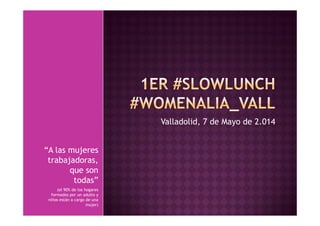 Valladolid, 7 de Mayo de 2.014 
“A las mujeres 
trabajadoras, 
que son 
todas” 
(el 90% de los hogares 
formados por un adulto y 
niños están a cargo de una 
mujer) 
 