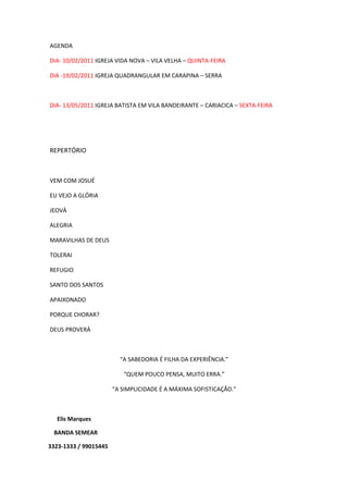 AGENDA
DIA- 10/02/2011 IGREJA VIDA NOVA – VILA VELHA – QUINTA-FEIRA
DIA -19/02/2011 IGREJA QUADRANGULAR EM CARAPINA – SERRA
DIA- 13/05/2011 IGREJA BATISTA EM VILA BANDEIRANTE – CARIACICA – SEXTA-FEIRA
REPERTÓRIO
VEM COM JOSUÉ
EU VEJO A GLÓRIA
JEOVÁ
ALEGRIA
MARAVILHAS DE DEUS
TOLERAI
REFUGIO
SANTO DOS SANTOS
APAIXONADO
PORQUE CHORAR?
DEUS PROVERÁ
“A SABEDORIA É FILHA DA EXPERIÊNCIA.”
“QUEM POUCO PENSA, MUITO ERRA.”
“A SIMPLICIDADE É A MÁXIMA SOFISTICAÇÃO.”
Elis Marques
BANDA SEMEAR
3323-1333 / 99015445