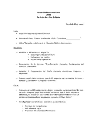 Universidad Iberoamericana
                                             UNIBE
                                 Currículo: 1er. Ciclo de Básica


                                                                          Agenda 2. 23 de mayo.


Inicio.
    • Asignación de parejas para documentar.

   •      Completa la frase: “Para mi la educación pública Dominicana_______________”

   •      Video “Campaña en defensa de la Educación Pública”. Comentarios.

Desarrollo

   o Actividad 1: Socialicemos la asignación.
                 Ideas importantes de la lectura
                 Hallazgos en los medios.
                 Inquietudes y sugerencias.

   o Presentación de la docente. “Transformación Curricular. Fundamentos del
     Currículo Dominicano”

   o Actividad 2: Componentes del Diseño Curricular dominicano. Preguntas y
     respuestas.

   o Trabajo grupal: elaboremos una guía de 10 preguntas para entrevistar docentes y
     conocer ¿Qué saben de la propuesta curricular?

Cierre.

   •      Asignación grupal (4): cada miembro deberá entrevistar a una docente del 1er ciclo
          de básica. Luego en grupo analizarán los resultados, a partir de las respuestas
          obtenidas ¿les parece que los docentes o directores/coordinadores tienen un
          conocimiento adecuado de la propuesta curricular del Nivel Básico?

   •      Investigar sobre las temáticas a abordar en la próxima clase:

             o Currículo por competencias
             o Indicadores de logro
             o Propósitos del 1er ciclo del Nivel básico
 