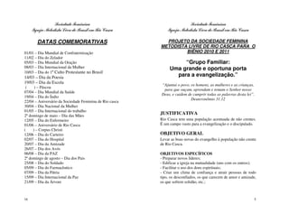 Sociedade Feminina                                      Sociedade Feminina
     Igreja Metodista Livre do Brasil em Rio Casca           Igreja Metodista Livre do Brasil em Rio Casca

        DATAS COMEMORATIVAS                                PROJETO DA SOCIEDADE FEMININA
                                                         METODISTA LIVRE DE RIO CASCA PARA O
01/01 – Dia Mundial de Confraternização                           BIÊNIO 2010 E 2011
11/02 – Dia do Zelador
05/03 – Dia Mundial da Oração                                      “Grupo Familiar:
08/03 – Dia Internacional da Mulher                           Uma grande e oportuna porta
10/03 – Dia do 1º Culto Protestante no Brasil
14/03 – Dia da Poesia                                           para a evangelização.”
19/03 – Dia da Escola
                                                         “Ajuntai o povo, os homens, as mulheres e as crianças,
 (    ) – Páscoa
                                                          para que ouçam, aprendam e temam o Senhor nosso
07/04 – Dia Mundial da Saúde
                                                         Deus, e cuidem de cumprir todas as palavras desta lei”.
19/04 – Dia do Índio
                                                                          Deuteronômio 31.12
22/04 – Aniversário da Sociedade Feminina de Rio casca
30/04 – Dia Nacional da Mulher
01/05 – Dia Internacional do trabalho
2º domingo de maio – Dia das Mães
                                                         JUSTIFICATIVA
12/05 – Dia do Enfermeiro                                Rio Casca tem uma população acentuada de não crentes.
01/06 – Aniversário de Rio Casca                         É um campo vasto para a evangelização e o discipulado.
(    ) – Corpus Christi
12/06 – Dia do Carteiro                                  OBJETIVO GERAL
02/07 – Dia do Hospital                                  Levar as boas novas do evangelho à população não crente
20/07 – Dia da Amizade                                   de Rio Casca.
26/07 – Dia dos Avós
06/08 – Dia da PAZ                                       OBJETIVOS ESPECÍFICOS
2º domingo de agosto – Dia dos Pais                      - Preparar novos líderes;
25/08 – Dia do Soldado                                   - Edificar a igreja na mutualidade (uns com os outros);
05/09 – Dia do Farmacêutico                              - Facilitar o uso dos dons espirituais;
07/09 – Dia da Pátria                                    - Criar um clima de confiança e atrair pessoas de todo
15/09 – Dia Internacional da Paz                         tipo, os desconfiados, os que carecem de amor e amizade,
21/09 – Dia da Árvore                                    os que sofrem solidão, etc.;



16                                                                                                             5
 