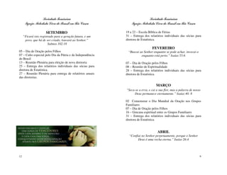 Sociedade Feminina                                        Sociedade Feminina
      Igreja Metodista Livre do Brasil em Rio Casca             Igreja Metodista Livre do Brasil em Rio Casca

                      SETEMBRO                              19 a 22 – Escola Bíblica de Férias
     “Ficará isto registrado para a geração futura, e um    31 – Entrega dos relatórios individuais das sócias para
      povo, que há de ser criado, louvará ao Senhor.”       diretora de Estatística.
                        Salmos 102:18
                                                                               FEVEREIRO
05 – Dia de Oração pelos Filhos                              “Buscai ao Senhor enquanto se pode achar, invocai-o
07 – Culto especial pelo Dia da Pátria e da Independência             enquanto está perto.” Isaías 55:6
do Brasil
13 – Reunião Plenária para eleição de nova diretoria        07 – Dia de Oração pelos Filhos
25 – Entrega dos relatórios individuais das sócias para     08 – Reunião de Espiritualidade
diretora de Estatística.                                    28 – Entrega dos relatórios individuais das sócias para
27 – Reunião Plenária para entrega de relatórios anuais     diretora de Estatística.
das diretorias.

                                                                                  MARÇO
                                                            “Seca-se a erva, e cai a sua flor, mas a palavra de nosso
                                                                 Deus permanece eternamente.” Isaías 40: 8

                                                            02 Comemorar o Dia Mundial da Oração nos Grupos
                                                            Familiares
                                                            07 – Dia de Oração pelos Filhos
                                                            16 – Gincana espiritual entre os Grupos Familiares
                                                            31 – Entrega dos relatórios individuais das sócias para
                                                            diretora de Estatística.


                                                                                   ABRIL
                                                              “Confiai no Senhor perpetuamente, porque o Senhor
                                                                    Deus é uma rocha eterna.” Isaías 26:4




12                                                                                                                  9
 