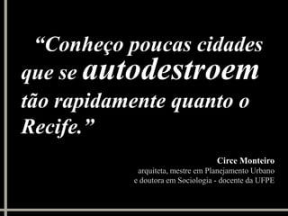 “Conheço poucas cidades
que se autodestroem
tão rapidamente quanto o
Recife.”
                                   Circe Monteiro
            arquiteta, mestre em Planejamento Urbano
           e doutora em Sociologia - docente da UFPE
 