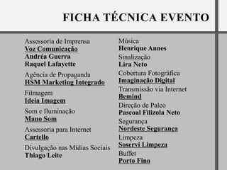 Assessoria de Imprensa          Música
Voz Comunicação                 Henrique Annes
Andréa Guerra                   Sinalização
Raquel Lafayette                Lira Neto
Agência de Propaganda           Cobertura Fotográfica
HSM Marketing Integrado         Imaginação Digital
                                Transmissão via Internet
Filmagem                        Bemind
Ideia Imagem
                                Direção de Palco
Som e Iluminação                Pascoal Filizola Neto
Mano Som                        Segurança
Assessoria para Internet        Nordeste Segurança
Cartello                        Limpeza
Divulgação nas Mídias Sociais   Soservi Limpeza
Thiago Leite                    Buffet
                                Porto Fino
 