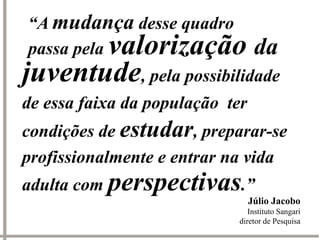 “A mudança desse quadro
       valorização da
passa pela
juventude, pela possibilidade
de essa faixa da população ter
condições de estudar, preparar-se
profissionalmente e entrar na vida
adulta com perspectivas.”
                                 Júlio Jacobo
                               Instituto Sangari
                            diretor de Pesquisa
 