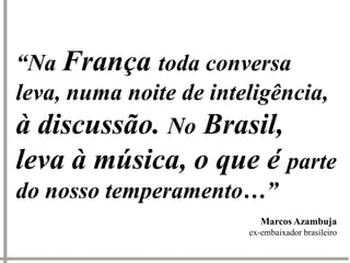 “Na França toda conversa
leva, numa noite de inteligência,
à discussão. No Brasil,
leva à música, o que é parte
do nosso temperamento…”
                           Marcos Azambuja
                        ex-embaixador brasileiro
 