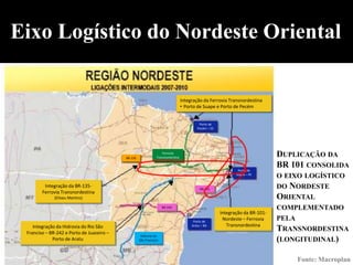 Eixo Logístico do Nordeste Oriental

                                                                                  Integração da Ferrovia Transnordestina
                                                                                  • Porto de Suape e Porto de Pecém


                                                                                           Porto de
                                                                                          Pecém – CE




                                           BR-135
                                                                    Ferrovia
                                                                Transnordestina                                                DUPLICAÇÃO DA
                                                                                                               Porto de
                                                                                                                               BR 101 CONSOLIDA
                                                                                                              Suape – PE
                                                                                                                               O EIXO LOGÍSTICO
         Integração da BR-135-                                                              BR-101                             DO   NORDESTE
        Ferrovia Transnordestina
              (Eliseu Martins)                                                                                                 ORIENTAL
                                                                    BR-242                                                     COMPLEMENTADO
                                                                                                       Integração da BR-101-
                                                                                        Porto de
                                                                                                        Nordeste – Ferrovia    PELA
    Integração da Hidrovia do Rio São                                                  Aratu – BA         Transnordestina
 Franciso – BR-242 e Porto de Juazeiro –
                                                                                                                               TRANSNORDESTINA
                                                     Hidrovia do
             Porto de Aratu                         São Francisco                                                              (LONGITUDINAL)

                                                                                                                                     Fonte: Macroplan
 