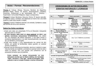 AGENDA 2012_ N. Inicial y Primaria



      Actos – Formas - Recomendaciones                                            CRONOGRAMA DE ACTOS ESCOLARES -
                                                                                   EVENTOS PASTORALES Y LITÚRGICOS
*Forma 1: Incluye: Glosas, Discurso, Bandera de Argentina,
Bandera Papal, Himno, Nº alusivo, Ornamentación, Cartelera,                                                2012
Suvenires, Invitaciones a las autoridades (RL – Directivo -
Supervisión- Comunidad Religiosa –según corresponda-)
                                                                                      Evento/Acto
                                                                        Día                                Grado responsable       Ornamentación
*Forma 2: Incluye: Banderas, Discurso, Himno, Nº alusivo (sencillo,                     Forma
en algunos casos), Cartelera. Se celebrarán el mismo día o día hábil                                      MARZO
                                                                                                               GESTO DE            Ornamentación
anterior si este fuera asueto o inhábil.                                                                     APERTURA y            Doc. Especiales
                                                                                                               ORACIÓN                QUE SE
*Forma 3: Incluye: Palabras alusivas a la entrada, Cartelera a cargo
                                                                                    Inicio de clases        Responsables:        CONSIDEREN LOS
del docente de turno de la semana.                                                        F2                Profesores de        LEMAS, SIGNOS E
                                                                                                           Religión y Tutores   IMÁGENES PROPIAS
                                                                                                              de 6º Grado.             DE LA
Sobre los Actos escolares:                                                                                                        CONGREGACIÓN
                                                                               Tiempo de Cuaresma           Responsables: Profesores de Religión.
  Cada acto debe ser presentado 72 hs en Dirección, incluyendo         08          Día de la Mujer F3           Doc. de turno 6°-Cartelera
   discurso para su revisión.                                                   Día del Escudo Nacional
                                                                        13                                        Doc. de turno 5°- Cartelera
                                                                                            F2
  El acto siempre debe estar en clave pastoral, es decir: sus                    Fallecimiento del Hno
   glosas, canciones, actuaciones, ornamentación, etc, deben                       Emanuele Stablum,
   ser una expresión del ideario educativo, y nos debe animar a         16         religioso y médico         Doc. Tur.5°- Reflexión a la entrada
   proclamar explícitamente, y no sólo transversalmente, los valores             concepcionista_ Siervo
   de Luis M Monti y el Evangelio.                                                     de Dios- F3
                                                                                         San José
  Cada acto escolar, y muy especialmente los cierres de año            19            Protector de la
                                                                                                             Doc. Tur4°.- Reflexión a la entrada o
   lectivo, sin perder la familiaridad, deben guardar un carácter                                                          salida.
                                                                                    Congregación F3
   formal y académico.                                                  24          Día Nacional de la
                                                                                                                6º AB- S/n° alusivo. Cartelera.
  Revisar que los discursos de docentes, alumnos o padres no sean      /23            Memoria -F2
   tribunas donde uno explicite o proclame su parecer sobre la vida o                                     ABRIL
   sobre la historia, sino que guarde una coherencia con la              02
                                                                                  Día de los Caídos en
                                                                        /30-                                    3º AB – S/n° alusivo-Cartelera
   propuesta formativa que se pretende.                                               Malvinas - F2
                                                                         03
                                                                                                 02 al 06 Semana Santa
      Como síntesis: no vemos conveniente, en una                        Jornada de Espiritualidad para docentes de todos los niveles educativos
      estructura escolar que se llame católica, los mensajes                                           – a confirmar-
      “light”, laicistas o “new age” donde el Evangelio esté            04         VÍA CRUCIS Interno
                                                                                                            Responsable Docentes Especiales: Sandra,
                                                                                                                         Jesús Fabio
      ausente o sea un simple invitado a ciertos momentos.                        Celebración y Gesto       Responsables: Profesores de Religión.
                                                                        09
                                                                                      PASCUAL.                 Cada aula comparte una rosca.
                                                                                                                                                       6
 