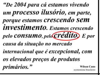 “De 2004 para cá estamos vivendo
um processo ilusório, em parte,
porque estamos crescendo sem
investimento. Estamos crescendo
pelo consumo, pelo crédito. E por
causa da situação no mercado
internacional que é excepcional, com
os elevados preços de produtos
primários.”                      Wilson Cano
                            economista brasileiro
 