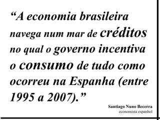 “A economia brasileira
navega num mar de créditos
no qual o governo incentiva
o consumo de tudo como
ocorreu na Espanha (entre
1995 a 2007).”
                   Santiago Nuno Becerra
                        economista espanhol
 