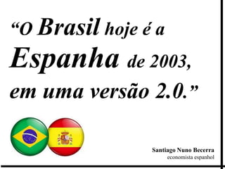 “O Brasil hoje é a
Espanha de 2003,
em uma versão 2.0.”

                Santiago Nuno Becerra
                     economista espanhol
 