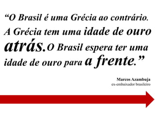“O Brasil é uma Grécia ao contrário.
A Grécia tem uma idade de ouro
atrás.O Brasil espera ter uma
idade de ouro para a   frente.”
                             Marcos Azambuja
                          ex-embaixador brasileiro
 
