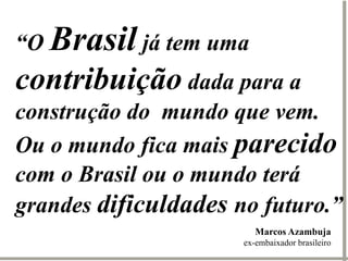 “O Brasil já tem uma
contribuição dada para a
construção do mundo que vem.
Ou o mundo fica mais parecido
com o Brasil ou o mundo terá
grandes dificuldades no futuro.”
                         Marcos Azambuja
                      ex-embaixador brasileiro
 