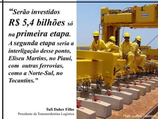 “Serão investidos
R$ 5,4 bilhões só
na primeira etapa.
A segunda etapa seria a
interligação desse ponto,
Eliseu Martins, no Piauí,
com outras ferrovias,
como a Norte-Sul, no
Tocantins.”



                      Tufi Daher Filho
   Presidente da Transnordestina Logística
 