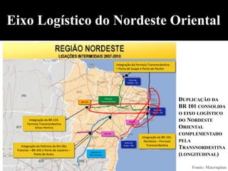 Eixo Logístico do Nordeste Oriental

                                                                                  Integração da Ferrovia Transnordestina
                                                                                  • Porto de Suape e Porto de Pecém


                                                                                           Porto de
                                                                                          Pecém – CE




                                           BR-135
                                                                    Ferrovia
                                                                Transnordestina                                                DUPLICAÇÃO DA
                                                                                                               Porto de
                                                                                                                               BR 101 CONSOLIDA
                                                                                                              Suape – PE
                                                                                                                               O EIXO LOGÍSTICO
         Integração da BR-135-                                                              BR-101                             DO   NORDESTE
        Ferrovia Transnordestina
              (Eliseu Martins)                                                                                                 ORIENTAL
                                                                    BR-242                                                     COMPLEMENTADO
                                                                                                       Integração da BR-101-
                                                                                        Porto de
                                                                                                        Nordeste – Ferrovia    PELA
    Integração da Hidrovia do Rio São                                                  Aratu – BA         Transnordestina
 Franciso – BR-242 e Porto de Juazeiro –
                                                                                                                               TRANSNORDESTINA
                                                     Hidrovia do
             Porto de Aratu                         São Francisco                                                              (LONGITUDINAL)

                                                                                                                                     Fonte: Macroplan
 