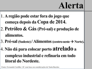 Alerta
1. A região pode estar fora do jogo que
   começa depois da Copa de 2014.
2. Petróleo & Gás (Pré-sal) e produção de
   alimentos.
3. Pré-sal (Sudeste) / Alimentos (centro-oeste  Norte).
4. Não dá para colocar porto atrelado a
   complexo industrial e refinaria em todo
   litoral do Nordeste.
Fonte: Fernando Castilho / JC com base em considerações de Tania Bacelar.
 
