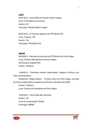 2
Julho
05/07/2013 - Jantar Baile do Piquete Getúlio Vargas
Local: CTG Estância da Azenha
Horário: 21h
Promoção: Piquete Getúlio Vargas
06/07/2013 - 2º Encontro Regional do PTB Mulher RS
Local: Taquara / RS
Horário: 10h
Promoção: PTB Mulher RS
Agosto
06/08/2012 - Reunião da Executiva do PTB Mulher de Porto Alegre
Local: Diretório Metropolitano de Porto Alegre.
Rua General Caldwell 943
Horário: 18h30min
14/08/2013 - I Seminário: Mulher, Maternidade, Trabalho e Política: uma
visão contemporânea
Palestrante: Regina Becker – Primeira dama de Porto Alegre, formada
em Comunicação Social, acadêmica de Direito e Secretária da SEDA
Horário: 18h30min
Local: Câmara de Vereadores de Porto Alegre
18/08/2013 - Caminhada das Vitoriosas
Horário: 10h
Local da concentração: Parcão
Promoção: IMAMA
 