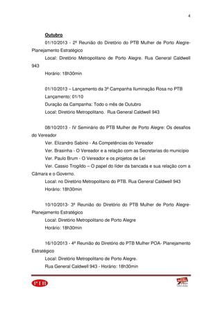 4
Outubro
01/10/2013 - 2ª Reunião do Diretório do PTB Mulher de Porto Alegre-
Planejamento Estratégico
Local: Diretório Metropolitano de Porto Alegre. Rua General Caldwell
943
Horário: 18h30min
01/10/2013 – Lançamento da 3ª Campanha Iluminação Rosa no PTB
Lançamento: 01/10
Duração da Campanha: Todo o mês de Outubro
Local: Diretório Metropolitano. Rua General Caldwell 943
08/10/2013 - IV Seminário do PTB Mulher de Porto Alegre: Os desafios
do Vereador
Ver. Elizandro Sabino - As Competências do Vereador
Ver. Brasinha - O Vereador e a relação com as Secretarias do município
Ver. Paulo Brum - O Vereador e os projetos de Lei
Ver. Cassio Trogildo – O papel do líder da bancada e sua relação com a
Câmara e o Governo.
Local: no Diretório Metropolitano do PTB. Rua General Caldwell 943
Horário: 18h30min
10/10/2013- 3ª Reunião do Diretório do PTB Mulher de Porto Alegre-
Planejamento Estratégico
Local: Diretório Metropolitano de Porto Alegre
Horário: 18h30min
16/10/2013 - 4ª Reunião do Diretório do PTB Mulher POA- Planejamento
Estratégico
Local: Diretório Metropolitano de Porto Alegre.
Rua General Caldwell 943 - Horário: 18h30min
 