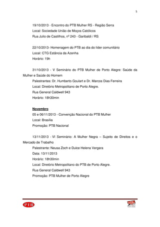 5
19/10/2013 - Encontro do PTB Mulher RS - Região Serra
Local: Sociedade União de Moços Católicos
Rua Julio de Castilhos, nº 243 - Garibaldi / RS
22/10/2013- Homenagem do PTB ao dia do líder comunitário
Local: CTG Estância da Azenha
Horário: 19h
31/10/2013 - V Seminário do PTB Mulher de Porto Alegre: Saúde da
Mulher e Saúde do Homem
Palestrantes: Dr. Humberto Goulart e Dr. Marcos Dias Ferreira
Local: Diretório Metropolitano de Porto Alegre.
Rua General Caldwell 943
Horário: 18h30min
Novembro
05 e 06/11/2013 - Convenção Nacional do PTB Mulher
Local: Brasília
Promoção: PTB Nacional
13/11/2013 - VI Seminário: A Mulher Negra – Sujeito de Direitos e o
Mercado de Trabalho
Palestrante: Neusa Zoch e Dulce Helena Vergara
Data: 13/11/2013
Horário: 18h30min
Local: Diretório Metropolitano do PTB de Porto Alegre.
Rua General Caldwell 943
Promoção: PTB Mulher de Porto Alegre
 