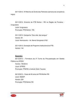 6
20/11/2013- VII Marcha do Zumbi dos Palmares (semana da consciência
negra)
23/11/2013- Encontro do PTB Mulher / RS na Região da Fronteira -
Uruguaiana
Local: Uruguaiana
Promoção: PTB Mulher / RS
25/11/2013- Campanha “Doe vida, doe sangue”
Horário: 9h
Local: Hemocentro – Av. Bento Gonçalves 3722
25/11/2013- Gravação de Programa Institucional do PTB
Horário: 14h
Dezembro
05/12/2013 – Formatura da 2ª Turma do Pós-graduação em Gestão
Pública na UFRGS
Horário: 19h30min
Local: UFRGS
Promoção: PTB/RS e Instituto Solon Tavares
06/12/2013 – Festa de 20 anos do PTB Mulher RS
Local: ASDEP
Horário: 20h
Promoção: PTB Mulher RS
 