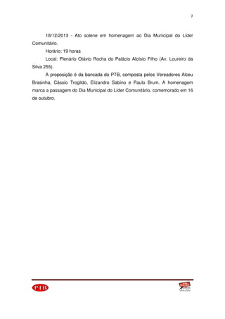 7
18/12/2013 - Ato solene em homenagem ao Dia Municipal do Líder
Comunitário.
Horário: 19 horas
Local: Plenário Otávio Rocha do Palácio Aloísio Filho (Av. Loureiro da
Silva 255).
A proposição é da bancada do PTB, composta pelos Vereadores Alceu
Brasinha, Cássio Trogildo, Elizandro Sabino e Paulo Brum. A homenagem
marca a passagem do Dia Municipal do Líder Comunitário, comemorado em 16
de outubro.
 