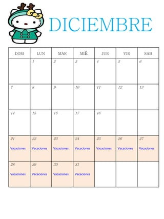 DOM LUN MAR MIÉ JUE VIE SÁB
1 2 3 4 5 6
7 8 9 10 11 12 13
14 15 16 17 18
21
Vacaciones
22
Vacaciones
23
Vacaciones
24
Vacaciones
25
Vacaciones
26
Vacaciones
27
Vacaciones
28
Vacaciones
29
Vacaciones
30
Vacaciones
31
Vacaciones
DICIEMBRE
 