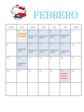 DOM LUN MAR MIÉ JUE VIE SÁB
1 2
SUSPENSIÓN
DE LABORES
3
PREINSCRIPCIÓN
ESCOLAR
4
PREINSCRIPCIÓN
ESCOLAR
5
PREINSCRIPCIÓN
ESCOLAR
6
PREINSCRIPCIÓN
ESCOLAR
7
8 9
PREINSCRIPCIÓN
ESCOLAR
10
PREINSCRIPCIÓN
ESCOLAR
11
PREINSCRIPCIÓN
ESCOLAR
12
PREINSCRIPCIÓN
ESCOLAR
13
PREINSCRIPCIÓN
ESCOLAR
14
15 16
PREINSCRIPCIÓN
ESCOLAR
17 18 19 20 21
22 23 24 25 26 27
CONSEJO
TÉCNICO
ESCOLAR
28
FEBRERO
 